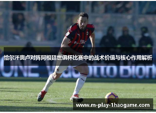 恰尔汗奥卢对阵阿根廷世俱杯比赛中的战术价值与核心作用解析 恰尔汗奥卢对阵阿根廷世俱杯比赛中的战术价值与核心作用解析