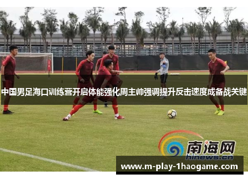 中国男足海口训练营开启体能强化周主帅强调提升反击速度成备战关键