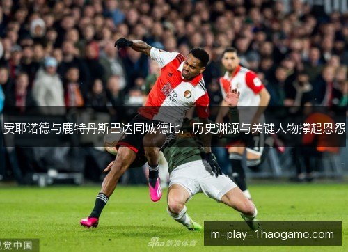 费耶诺德与鹿特丹斯巴达同城德比，历史渊源与关键人物撑起恩怨
